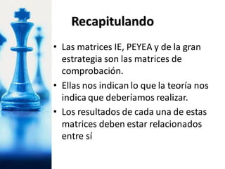 • Las matrices IE, PEYEA y de la gran
estrategia son las matrices de
comprobación.
• Ellas nos indican lo que la teoría nos
indica que deberíamos realizar.
• Los resultados de cada una de estas
matrices deben estar relacionados
entre sí
Recapitulando
 