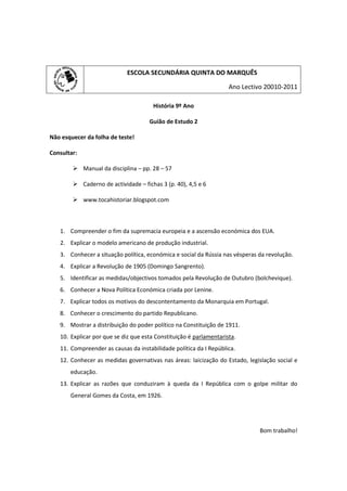 ESCOLA SECUNDÁRIA QUINTA DO MARQUÊS

                                                                    Ano Lectivo 20010-2011

                                       História 9º Ano

                                     Guião de Estudo 2

Não esquecer da folha de teste!

Consultar:

         Manual da disciplina – pp. 28 – 57

         Caderno de actividade – fichas 3 (p. 40), 4,5 e 6

         www.tocahistoriar.blogspot.com



   1. Compreender o fim da supremacia europeia e a ascensão económica dos EUA.
   2. Explicar o modelo americano de produção industrial.
   3. Conhecer a situação política, económica e social da Rússia nas vésperas da revolução.
   4. Explicar a Revolução de 1905 (Domingo Sangrento).
   5. Identificar as medidas/objectivos tomados pela Revolução de Outubro (bolchevique).
   6. Conhecer a Nova Política Económica criada por Lenine.
   7. Explicar todos os motivos do descontentamento da Monarquia em Portugal.
   8. Conhecer o crescimento do partido Republicano.
   9. Mostrar a distribuição do poder político na Constituição de 1911.
   10. Explicar por que se diz que esta Constituição é parlamentarista.
   11. Compreender as causas da instabilidade política da I República.
   12. Conhecer as medidas governativas nas áreas: laicização do Estado, legislação social e
       educação.
   13. Explicar as razões que conduziram à queda da I República com o golpe militar do
       General Gomes da Costa, em 1926.




                                                                              Bom trabalho!
 