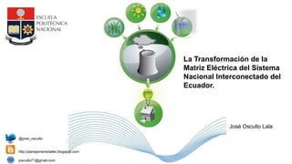 La Transformación de la
Matriz Eléctrica del Sistema
Nacional Interconectado del
Ecuador.
@jose_oscullo
http:/planejamentotaller.blogspot.com
joscullo71@gmail.com
José Oscullo Lala
 