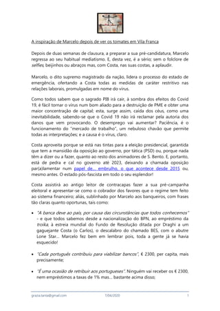 grazia.tanta@gmail.com 7/04/2020 1
A inspiração de Marcelo depois de ver os tomates em Vila Franca
Depois de duas semanas de clausura, a preparar a sua pré-candidatura, Marcelo
regressa ao seu habitual mediatismo. E, desta vez, é a sério; sem o folclore de
selfies, beijinhos ou abraços mas, com Costa, nas suas costas, a aplaudir.
Marcelo, o dito supremo magistrado da nação, lidera o processo do estado de
emergência, ofertando a Costa todas as medidas de caráter restritivo nas
relações laborais, promulgadas em nome do vírus.
Como todos sabem que o sagrado PIB irá cair, à sombra dos efeitos do Covid
19, é fácil tornar o vírus num bom aliado para a destruição de PME e obter uma
maior concentração de capital; esta, surge assim, caída dos céus, como uma
inevitabilidade, sabendo-se que o Covid 19 não irá reclamar pela autoria dos
danos que vem provocando. O desemprego vai aumentar? Paciência, é o
funcionamento do “mercado de trabalho”, um nebuloso chavão que permite
todas as interpretações; e a causa é o vírus, claro.
Costa aproveita porque se está nas tintas para a eleição presidencial, garantida
que tem a mansidão da oposição ao governo, por tática (PSD) ou, porque nada
têm a dizer ou a fazer, quanto ao resto dos animadores de S. Bento. E, portanto,
está de pedra e cal no governo até 2023, deixando a chamada oposição
par(a)lamentar num papel de… embrulho, o que acontece desde 2015 ou,
mesmo antes. O estado pós-fascista em todo o seu esplendor!
Costa assistirá ao antigo leitor de contracapas fazer a sua pré-campanha
eleitoral e apresentar-se como o cobrador dos favores que o regime tem feito
ao sistema financeiro; aliás, sublinhado por Marcelo aos banqueiros, com frases
tão claras quanto oportunas, tais como:
 “A banca deve ao país, por causa das circunstâncias que todos conhecemos”
- e que todos sabemos desde a nacionalização do BPN, ao empréstimo da
troika, à estreia mundial do Fundo de Resolução ditada por Draghi a um
gaguejante Costa (o Carlos), o descalabro do chamado BES, com o abutre
Lone Star… Marcelo fez bem em lembrar pois, toda a gente já se havia
esquecido!
 “Cada português contribuiu para viabilizar bancos”, € 2300, per capita, mais
precisamente;
 “É uma ocasião de retribuir aos portugueses”. Ninguém vai receber os € 2300,
nem empréstimos a taxas de 1% mas… bastante acima disso;
 