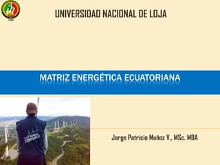 MATRIZ ENERGÉTICA ECUATORIANA
Jorge Patricio Muñoz V., MSc. MBA
UNIVERSIDAD NACIONAL DE LOJA
 