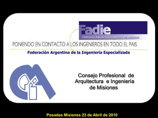 Federación Argentina de la Ingeniería Especializada




                        Consejo Profesional de
                       Arquitectura e Ingeniería
                             de Misiones




         Posadas Misiones 23 de Abril de 2010
 