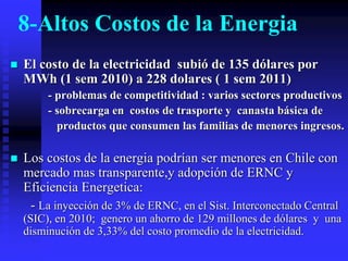 8-Altos Costos de la Energia
   El costo de la electricidad subió de 135 dólares por
    MWh (1 sem 2010) a 228 dolares ( 1 sem 2011)
         - problemas de competitividad : varios sectores productivos
         - sobrecarga en costos de trasporte y canasta básica de
           productos que consumen las familias de menores ingresos.

   Los costos de la energia podrían ser menores en Chile con
    mercado mas transparente,y adopción de ERNC y
    Eficiencia Energetica:
     - La inyección de 3% de ERNC, en el Sist. Interconectado Central
    (SIC), en 2010; genero un ahorro de 129 millones de dólares y una
    disminución de 3,33% del costo promedio de la electricidad.
 