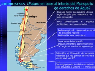 3-HIDROAYSEN ¿Futuro en base al interés del Monopolio
                              de derechos de Agua?
                                Una sola fuente que proviene de una
                                región del país para abastecer a un
                                gran consumidor.

                                Poca   diversificación e   impactos
                                ambientales muy concentrados

                                 Rechazo regional : hipoteca el potencial
                                  de desarrollo regional
                                 Rechazo Nacional mayoritario

                                 Impactos de la transmisión
                                 afectan ambiental y económicamente
                                  a 7 regiones y no les entrega energia


                               Intensifica el Monopolio de empresas
                               eléctricas que hoy generan el 87% de la
                               electricidad del SIC.

                               Este megaproyecto inviabiliza entrada de
                               otros proyectos al Sistema = + monopolio
 