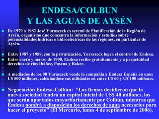 ENDESA/COLBUN
              Y LAS AGUAS DE AYSÉN
   De 1979 a 1982 José Yuraszeck es seremi de Planificación de la Región de
    Aysén, organismo que concentra la información y estudios sobre
    potencialidades hídricas e hidroeléctricas de las regiones, en particular de
    Aysén.

   Entre 1987 y 1989, con la privatización, Yuraszeck logra el control de Endesa.
   Entre enero y marzo de 1990, Endesa recibe gratuitamente y a perpetuidad
    derechos de ríos Ibáñez, Pascua y Baker.

   A mediados de los 90 Yuraszeck vende la compañía a Endesa España en unos
    U$ 500 millones, calculándose sus utilidades en entre U$ 60 y U$ 100 millones.

   Negociación Endesa-Colbún: “Las firmas decidieron que la
    nueva sociedad tendrá un capital inicial de US$ 40 millones, los
    que serán aportados mayoritariamente por Colbún, mientras que
    Endesa pondrá a disposición los derechos de agua necesarios para
    hacer el proyecto” (El Mercurio, lunes 4 de septiembre de 2006).
 