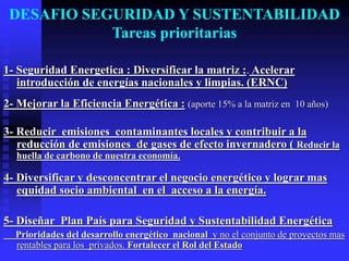 DESAFIO SEGURIDAD Y SUSTENTABILIDAD
            Tareas prioritarias

1- Seguridad Energetica : Diversificar la matriz :. Acelerar
   introducción de energías nacionales y limpias. (ERNC)
2- Mejorar la Eficiencia Energética : (aporte 15% a la matriz en 10 años)

3- Reducir emisiones contaminantes locales y contribuir a la
   reducción de emisiones de gases de efecto invernadero ( Reducir la
  huella de carbono de nuestra economía.

4- Diversificar y desconcentrar el negocio energético y lograr mas
   equidad socio ambiental en el acceso a la energía.

5- Diseñar Plan País para Seguridad y Sustentabilidad Energética
  Prioridades del desarrollo energético nacional y no el conjunto de proyectos mas
  rentables para los privados. Fortalecer el Rol del Estado
 