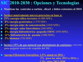 SIC 2010-2030 : Opciones y Tecnologías
   Mantiene las centrales a carbón , diesel e hidro existentes al 2010

   Incluye masivamente nuevos proyectos en base a:
   25% energía eólica terrestre (6.000 MW);
    8% energía geotérmica (1.970 MW)
    4% energía solar de concentración (1030 MW);
    2% energía solar fotovoltaica (540 MW);
    4% energía hidroeléctrica pequeña ERNC (950 MW);
    11% hidroelectrica de pasada (1000 MW);
    3% biomasa (750 MW)

   Incluye 15% de gas natural con abatimiento de emisiones (1080 MW)
    para asegurar reserva de respaldo del SIC.

   Agrega Eficiencia Energética: 1,5% anual en 2011 ;
                                  2% para los años 2012 a 2016; y
 