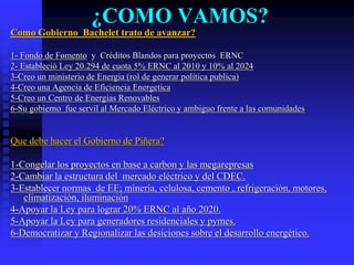 ¿COMO VAMOS?
Como Gobierno Bachelet trato de avanzar?

1- Fondo de Fomento y Créditos Blandos para proyectos ERNC
2- Estableció Ley 20.294 de cuota 5% ERNC al 2010 y 10% al 2024
3-Creo un ministerio de Energia (rol de generar política publica)
4-Creo una Agencia de Eficiencia Energetica
5-Creo un Centro de Energias Renovables
6-Su gobierno fue servil al Mercado Eléctrico y ambiguo frente a las comunidades


Que debe hacer el Gobierno de Piñera?

1-Congelar los proyectos en base a carbon y las megarepresas
2-Cambiar la estructura del mercado eléctrico y del CDEC.
3-Establecer normas de EE; minería, celulosa, cemento , refrigeración, motores,
   climatización, iluminación
4-Apoyar la Ley para lograr 20% ERNC al año 2020.
5-Apoyar la Ley para generadores residenciales y pymes.
6-Democratizar y Regionalizar las desiciones sobre el desarrollo energético.
 