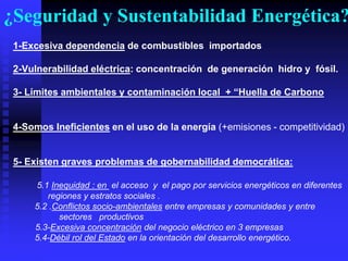 ¿Seguridad y Sustentabilidad Energética?
 1-Excesiva dependencia de combustibles importados

 2-Vulnerabilidad eléctrica: concentración de generación hidro y fósil.

 3- Límites‫‏‬ambientales‫‏‬y‫‏‬contaminación‫‏‬local‫“‏+‏‏‬Huella‫‏‬de‫‏‬Carbono


 4-Somos Ineficientes en el uso de la energía (+emisiones - competitividad)


 5- Existen graves problemas de gobernabilidad democrática:

     5.1 Inequidad : en el acceso y el pago por servicios energéticos en diferentes
        regiones y estratos sociales .
     5.2 .Conflictos socio-ambientales entre empresas y comunidades y entre
           sectores productivos
     5.3-Excesiva concentración del negocio eléctrico en 3 empresas
     5.4-Débil rol del Estado en la orientación del desarrollo energético.
 