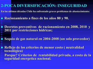 2-POCA DIVERSIFICACIÓN: INSEGURIDAD
En las ultimas décadas Chile ha enfrentado graves problemas de abastecimiento:

   Racionamiento a fines de los años 80 y 90.

   Decretos preventivos de racionamiento en 2008, 2010 y
    2011 por restricciones hídricas;

   Sequía de gas natural en 2004-2008 (un solo proveedor)

   Reflejo de los criterios de menor costo ( neutralidad
    tecnológica)
    Porque? Criterios de rentabilidad privada, a costa de la
    seguridad energetica nacional.
 
