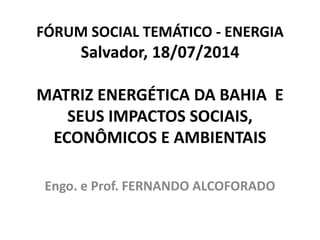 FÓRUM SOCIAL TEMÁTICO - ENERGIA
Salvador, 18/07/2014
MATRIZ ENERGÉTICA DA BAHIA E
SEUS IMPACTOS SOCIAIS,
ECONÔMICOS E AMBIENTAIS
Engo. e Prof. FERNANDO ALCOFORADO
 