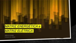 MATRIZ ENERGÉTICA e
MATRIZ ELÉTRICA
ENERGIA DO COTIDIANO
Professora Elis Pimentel
 