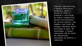 Além das hidrelétricas,
o Governo brasileiro
incentiva, desde a
década de 1970, a
produção e utilização
do etanol (combustível
obtido principalmente
da cana-de-açúcar), que
também é uma fonte de
energia renovável muito
utilizada no país. Na
atualidade, o etanol
representa 15% do total
de combustíveis
consumidos em motores a
combustão.
 