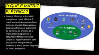 O QUE É MATRIZ
ELÉTRICA?
• Há uma diferença entre matriz
energética e matriz elétrica. A
matriz energética compreende as
fontes de energia disponíveis no
país para obtenção e suprimento
da demanda de energia. Já a
matriz elétrica representa o
conjunto de fontes de energia
utilizadas, especificamente, para
produção de energia elétrica.
Portanto, a matriz elétrica faz parte
da matriz energética.
 