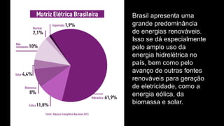 Brasil apresenta uma
grande predominância
de energias renováveis.
Isso se dá especialmente
pelo amplo uso da
energia hidrelétrica no
país, bem como pelo
avanço de outras fontes
renováveis para geração
de eletricidade, como a
energia eólica, da
biomassa e solar.
 