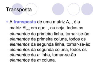 Transposta
A transposta de uma matriz Am × n é a
matriz At
n × m em que , ou seja, todos os
elementos da primeira linha, tornar-se-ão
elementos da primeira coluna, todos os
elementos da segunda linha, tornar-se-ão
elementos da segunda coluna, todos os
elementos da n linha, tornar-se-ão
elementos da m coluna.
 