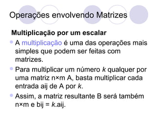 Operações envolvendo Matrizes
Multiplicação por um escalar
A multiplicação é uma das operações mais
simples que podem ser feitas com
matrizes.
Para multiplicar um número k qualquer por
uma matriz n×m A, basta multiplicar cada
entrada aij de A por k.
Assim, a matriz resultante B será também
n×m e bij = k.aij.
 