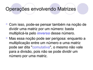 Operações envolvendo Matrizes
 Com isso, pode-se pensar também na noção de
dividir uma matriz por um número: basta
multiplicá-la pelo inverso desse número.
 Mas essa noção pode ser perigosa: enquanto a
multiplicação entre um número e uma matriz
pode ser dita "comutativa", o mesmo não vale
para a divisão, pois não se pode dividir um
número por uma matriz.
 