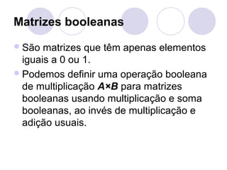 Matrizes booleanas
São matrizes que têm apenas elementos
iguais a 0 ou 1.
Podemos definir uma operação booleana
de multiplicação A×B para matrizes
booleanas usando multiplicação e soma
booleanas, ao invés de multiplicação e
adição usuais.
 