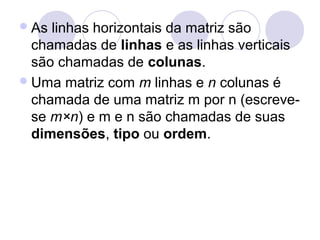 As linhas horizontais da matriz são
chamadas de linhas e as linhas verticais
são chamadas de colunas.
Uma matriz com m linhas e n colunas é
chamada de uma matriz m por n (escreve-
se m×n) e m e n são chamadas de suas
dimensões, tipo ou ordem.
 