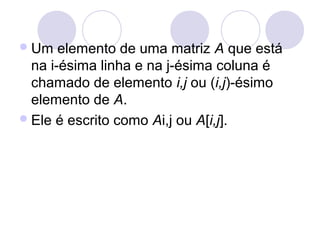 Um elemento de uma matriz A que está
na i-ésima linha e na j-ésima coluna é
chamado de elemento i,j ou (i,j)-ésimo
elemento de A.
Ele é escrito como Ai,j ou A[i,j].
 