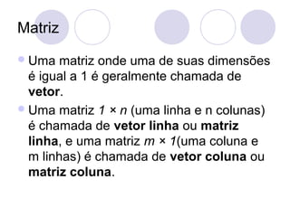 Matriz
Uma matriz onde uma de suas dimensões
é igual a 1 é geralmente chamada de
vetor.
Uma matriz 1 × n (uma linha e n colunas)
é chamada de vetor linha ou matriz
linha, e uma matriz m × 1(uma coluna e
m linhas) é chamada de vetor coluna ou
matriz coluna.
 