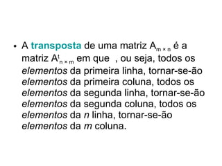 A  transposta  de uma matriz A m × n  é a matriz A t n × m  em que  , ou seja, todos os  elementos  da primeira linha, tornar-se-ão  elementos  da primeira coluna, todos os  elementos  da segunda linha, tornar-se-ão  elementos  da segunda coluna, todos os  elementos  da  n  linha, tornar-se-ão  elementos  da  m  coluna.  