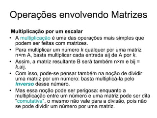 Operações envolvendo Matrizes  Multiplicação por um escalar A  multiplicação  é uma das operações mais simples que podem ser feitas com matrizes.  Para multiplicar um número  k  qualquer por uma matriz n×m A, basta multiplicar cada entrada aij de A por  k .  Assim, a matriz resultante B será também n×m e bij =  k .aij.  Com isso, pode-se pensar também na noção de dividir uma matriz por um número: basta multiplicá-la pelo  inverso  desse número.  Mas essa noção pode ser perigosa: enquanto a multiplicação entre um número e uma matriz pode ser dita " comutativa ", o mesmo não vale para a divisão, pois não se pode dividir um número por uma matriz. 