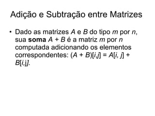 Adição e Subtração entre Matrizes  Dado as matrizes  A  e  B  do tipo  m  por  n , sua  soma   A + B  é a matriz  m  por  n  computada adicionando os elementos correspondentes: ( A  +  B )[ i , j ] =  A [ i, j ] +  B [ i, j ]. 