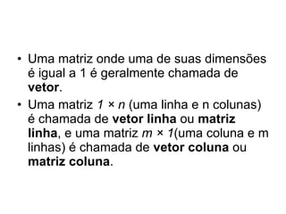 Uma matriz onde uma de suas dimensões é igual a 1 é geralmente chamada de  vetor .  Uma matriz  1 × n  (uma linha e n colunas) é chamada de  vetor linha  ou  matriz linha , e uma matriz  m × 1 (uma coluna e m linhas) é chamada de  vetor coluna  ou  matriz coluna . 