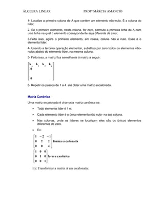 ÁLGEBRA LINEAR

PROFª MÁRCIA AMANCIO

1- Localize a primeira coluna de A que contém um elemento não-nulo. È a coluna do
líder;
2- Se o primeiro elemento, nesta coluna, for zero, permute a primeira linha de A com
uma linha na qual o elemento correspondente seja diferente de zero;
3-Feito isso, agora o primeiro elemento, em nossa, coluna não é nulo. Esse é o
elemento líder;
4- Usando a terceira operação elementar, substitua por zero todos os elementos nãonulos abaixo do elemento líder, na mesma coluna;
5- Feito isso, a matriz fica semelhante á matriz a seguir:

k
o
0

k

k

1

2

k

n

0
6- Repetir os passos de 1 a 4 até obter uma matriz escalonada.

Matriz Canônica
Uma matriz escalonada é chamada matriz canônica se:
Todo elemento líder é 1 e;
Cada elemento líder é o único elemento não nulo- na sua coluna.
Nas colunas, onde os líderes se localizam eles são os únicos elementos
diferentes de zero.
Ex:

1
0
0

2
2
0

1
2
4

forma escalonada

1 0 0
0 1 0 forma canônica
0 0 1

Ex: Transformar a matriz A em escalonada:

 