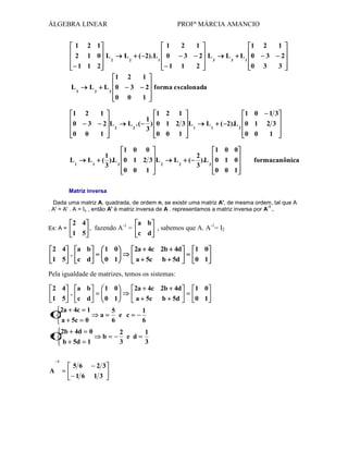 ÁLGEBRA LINEAR
1

PROFª MÁRCIA AMANCIO

2 1

1

2 1 0 L2
1 1 2

L2
1

L3

L3

L2 0
0

1

2

1

0
0

3
0

2 L2
1

L1

L1

2
3
1

( 2). L 1 0
1

1

1

2 L3
2

2

L1 0
0

1

3
3

2
3

1

3
0

L3

2

2 forma escalonada
1

1 2 1
1
L 2 . ( ) 0 1 2 3 L1
3
0 0 1

1 0 0
1
( ).L 3 0 1 2 3 L 2
3
0 0 1

L2

1 0
L1

( 2).L 2 0 1
0 0

1 0 0
2
( ).L 3 0 1 0
3
0 0 1

13
23
1

formacanônica

Matriz inversa
Dada uma matriz A, quadrada, de ordem n, se existir uma matriz A', de mesma ordem, tal que A
-1
. A' = A' . A = In , então A' é matriz inversa de A . representamos a matriz inversa por A .
Ex: A =

2 4
a b
, fazendo A-1 =
, sabemos que A. A-1= I2
1 5
c d

2 4
a b
.
1 5
c d

1 0
0 1

2a 4c 2b 4d
a 5c b 5d

1 0
0 1

Pela igualdade de matrizes, temos os sistemas:
2 4
a b
.
1 5
c d
2a 4c 1
a 5c 0

1

2b 4d

1

A

0

b 5d

2

1

56
16

1 0
0 1
a
b

23
13

2a 4c 2b 4d
a 5c b 5d

5
e c
6
2
e d
3

1
6
1
3

1 0
0 1

 