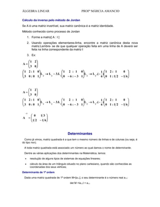 ÁLGEBRA LINEAR

PROFª MÁRCIA AMANCIO

Cálculo da inversa pelo método de Jordan
Se A é uma matriz invertível, sua matriz canônica é a matriz identidade.
Método conhecido como processo de Jordan
1. Forme a matriz[ A : I ]
2. Usando operações elementares-linha, encontre a matriz canônica desta nova
matriz.Lembre- se de que qualquer operação feita em uma linha de A deverá ser
feita na linha correspondente da matriz I
3. Ex:

1 2

A

3 0

1 2:1 0
3 0:0 1

2

L

2

3.L

1
1

0

2 : 1
6:

0

3 1

L

2

L .(

1 1 2: 1
)
6 0 1 :1 2

L 2 .(

1 1 2: 1
)
6 0 1 :1 2

2

0
16

1 2
3 0

A

1 2:1 0
3 0:0 1
1

A

L

0
12

L2

L2

3.L 1

1
0

2 : 1
6:

0

3 1

L2

0
16

13
16

Determinantes
Como já vimos, matriz quadrada é a que tem o mesmo número de linhas e de colunas (ou seja, é
do tipo nxn).
A toda matriz quadrada está associado um número ao qual damos o nome de determinante.
Dentre as várias aplicações dos determinantes na Matemática, temos:
resolução de alguns tipos de sistemas de equações lineares;
cálculo da área de um triângulo situado no plano cartesiano, quando são conhecidas as
coordenadas dos seus vértices;
Determinante de 1ª ordem
Dada uma matriz quadrada de 1ª ordem M=[a11], o seu determinante é o número real a11:
det M =Ia11I = a11

 