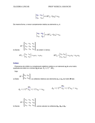 ÁLGEBRA LINEAR

PROFª MÁRCIA AMANCIO

Da mesma forma, o menor complementar relativo ao elemento a12 é:

b) Sendo

, de ordem 3, temos:

Cofator
Chamamos de cofator ou complemento algébrico relativo a um elemento aij de uma matriz
i+j
quadrada de ordem n o número Aij tal que Aij = (-1) . MCij .
Veja:

a) Dada

b) Sendo

, os cofatores relativos aos elementos a11 e a12 da matriz M são:

, vamos calcular os cofatores A22, A23 e A31:

 