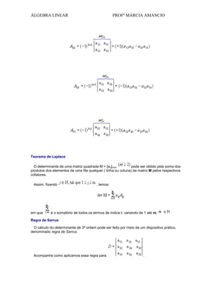 ÁLGEBRA LINEAR

PROFª MÁRCIA AMANCIO

Teorema de Laplace
O determinante de uma matriz quadrada M = [aij]mxn
pode ser obtido pela soma dos
produtos dos elementos de uma fila qualquer ( linha ou coluna) da matriz M pelos respectivos
cofatores.
Assim, fixando

em que

, temos:

é o somatório de todos os termos de índice i, variando de 1 até m,

Regra de Sarrus
O cálculo do determinante de 3ª ordem pode ser feito por meio de um dispositivo prático,
denominado regra de Sarrus.

Acompanhe como aplicamos essa regra para

.

 
