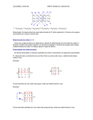 ÁLGEBRA LINEAR

PROFª MÁRCIA AMANCIO

Observação: Se desenvolvermos esse determinante de 3ª ordem aplicando o Teorema de Laplace,
encontraremos o mesmo número real.

Determinante de ordem n > 3
Vimos que a regra de Sarrus é válida para o cálculo do determinante de uma matriz de ordem 3.
Quando a matriz é de ordem superior a 3, devemos empregar o Teorema de Laplace para chegar
a determinantes de ordem 3 e depois aplicar a regra de Sarrus.
Propriedades dos determinantes
Os demais associados a matrizes quadradas de ordem n apresentam as seguintes propriedades:
P1 ) Quando todos os elementos de uma fila ( linha ou coluna) são nulos, o determinante dessa
matriz é nulo.
Exemplo:

P2) Se duas filas de uma matriz são iguais, então seu determinante é nulo.
Exemplo:

P3) Se duas filas paralelas de uma matriz são proporcionais, então seu determinante é nulo.

 