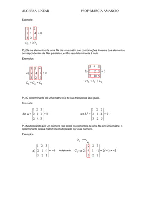 ÁLGEBRA LINEAR

PROFª MÁRCIA AMANCIO

Exemplo:

P4) Se os elementos de uma fila de uma matriz são combinações lineares dos elementos
correspondentes de filas paralelas, então seu determinante é nulo.
Exemplos:

P5) O determinante de uma matriz e o de sua transposta são iguais.
Exemplo:

P7) Multiplicando por um número real todos os elementos de uma fila em uma matriz, o
determinante dessa matriz fica multiplicado por esse número.
Exemplos:

 