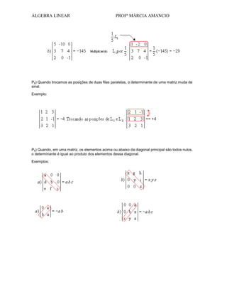 ÁLGEBRA LINEAR

PROFª MÁRCIA AMANCIO

P8) Quando trocamos as posições de duas filas paralelas, o determinante de uma matriz muda de
sinal.
Exemplo:

P9) Quando, em uma matriz, os elementos acima ou abaixo da diagonal principal são todos nulos,
o determinante é igual ao produto dos elementos dessa diagonal.
Exemplos:

 