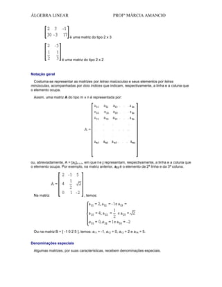ÁLGEBRA LINEAR

PROFª MÁRCIA AMANCIO

é uma matriz do tipo 2 x 3

é uma matriz do tipo 2 x 2

Notação geral
Costuma-se representar as matrizes por letras maiúsculas e seus elementos por letras
minúsculas, acompanhadas por dois índices que indicam, respectivamente, a linha e a coluna que
o elemento ocupa.
Assim, uma matriz A do tipo m x n é representada por:

ou, abreviadamente, A = [aij]m x n, em que i e j representam, respectivamente, a linha e a coluna que
o elemento ocupa. Por exemplo, na matriz anterior, a23 é o elemento da 2ª linha e da 3ª coluna.

Na matriz

, temos:

Ou na matriz B = [ -1 0 2 5 ], temos: a11 = -1, a12 = 0, a13 = 2 e a14 = 5.
Denominações especiais
Algumas matrizes, por suas características, recebem denominações especiais.

 