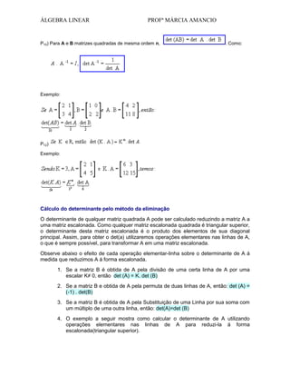 ÁLGEBRA LINEAR

PROFª MÁRCIA AMANCIO

P10) Para A e B matrizes quadradas de mesma ordem n,

. Como:

Exemplo:

P12)
Exemplo:

Cálculo do determinante pelo método da eliminação
O determinante de qualquer matriz quadrada A pode ser calculado reduzindo a matriz A a
uma matriz escalonada. Como qualquer matriz escalonada quadrada é triangular superior,
o determinante desta matriz escalonada é o produto dos elementos de sua diagonal
principal. Assim, para obter o det(a) utilizaremos operações elementares nas linhas de A,
o que é sempre possível, para transformar A em uma matriz escalonada.
Observe abaixo o efeito de cada operação elementar-linha sobre o determinante de A á
medida que reduzimos A á forma escalonada.
1. Se a matriz B é obtida de A pela divisão de uma certa linha de A por uma
escalar K≠ 0, então det (A) = K. det (B)
2. Se a matriz B e obtida de A pela permuta de duas linhas de A, então: det (A) =
(-1) . det(B)
3. Se a matriz B é obtida de A pela Substituição de uma Linha por sua soma com
um múltiplo de uma outra linha, então: det(A)=det (B)
4. O exemplo a seguir mostra como calcular o determinante de A utilizando
operações elementares nas linhas de A para reduzi-la á forma
escalonada(triangular superior).

 