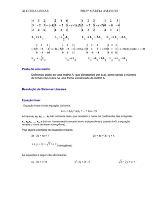 ÁLGEBRA LINEAR
4

3

PROFª MÁRCIA AMANCIO

2

2

2 5

3

2

( 1) 3

4

L1

6

2

1
( 1).(2) 3

3

L1
3

6

2 5

4

L3
1

4

2
1
.L
2 1
1

( 2) 0

8

4

0

5

10

2

( 2).( 5) 0
0

L

3

1
L
5 3

4

3

L

2

1
( 2) 0

3

2
L2

2
8

4
3. L 1

3
4

3
L3

2
L3

1

2

2

3

1 2

1

2

( 10) 0 1

2

0

8
L

3

4.L 1

3

(10).( 1) 0

4

L

3

2 5

L2

8
1

2

3

4
L

3

( 10).(1).(1).(12)

0 0 12
8. L

2

L

3

L

3

4.L

1

Posto de uma matriz
Definimos posto de uma matriz A, que denotamos por p(a), como sendo o número
de linhas não-nulas de uma forma escalonada da matriz A.

Resolução de Sistemas Lineares

Equação linear
Equação linear é toda equação da forma:
a1x1 + a2x2+ a3x3 + ... + anxn = b
em que a1, a2, a3, ... , an são números reais, que recebem o nome de coeficientes das incógnitas
x1, x2,x3, ... , xn, e b é um número real chamado termo independente ( quando b=0, a equação
recebe o nome de linear homogênea).
Veja alguns exemplos de equações lineares:
3x - 2y + 4z = 7

-2x + 4z = 3t - y + 4

(homogênea)

As equações a seguir não são lineares:
xy - 3z + t = 8

2

x - 4y = 3t - 4

120

 