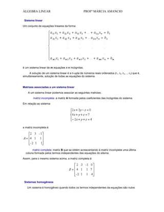 ÁLGEBRA LINEAR

PROFª MÁRCIA AMANCIO

Sistema linear
Um conjunto de equações lineares da forma:

é um sistema linear de m equações e n incógnitas.
A solução de um sistema linear é a n-upla de números reais ordenados (r1, r2, r3,..., rn) que é,
simultaneamente, solução de todas as equações do sistema.

Matrizes associadas a um sistema linear
A um sistema linear podemos associar as seguintes matrizes:
matriz incompleta: a matriz A formada pelos coeficientes das incógnitas do sistema.
Em relação ao sistema:

a matriz incompleta é:

matriz completa: matriz B que se obtém acrescentando à matriz incompleta uma última
coluna formada pelos termos independentes das equações do sitema.
Assim, para o mesmo sistema acima, a matriz completa é:

Sistemas homogêneos
Um sistema é homogêneo quando todos os termos independentes da equações são nulos:

 