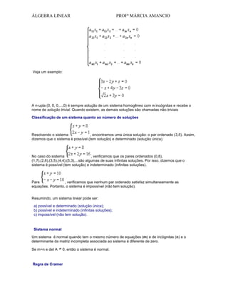 ÁLGEBRA LINEAR

PROFª MÁRCIA AMANCIO

Veja um exemplo:

A n-upla (0, 0, 0,...,0) é sempre solução de um sistema homogêneo com n incógnitas e recebe o
nome de solução trivial. Quando existem, as demais soluções são chamadas não-triviais
Classificação de um sistema quanto ao número de soluções

Resolvendo o sistema
, encontramos uma única solução: o par ordenado (3,5). Assim,
dizemos que o sistema é possível (tem solução) e determinado (solução única).

No caso do sistema
, verificamos que os pares ordenados (0,8),
(1,7),(2,6),(3,5),(4,4),(5,3),...são algumas de suas infinitas soluções. Por isso, dizemos que o
sistema é possível (tem solução) e indeterminado (infinitas soluções).

Para
, verificamos que nenhum par ordenado satisfaz simultaneamente as
equações. Portanto, o sistema é impossível (não tem solução).
Resumindo, um sistema linear pode ser:
a) possível e determinado (solução única);
b) possível e indeterminado (infinitas soluções);
c) impossível (não tem solução).

Sistema normal
Um sistema é normal quando tem o mesmo número de equações (m) e de incógnitas (n) e o
determinante da matriz incompleta associada ao sistema é diferente de zero.
Se m=n e det A

0, então o sistema é normal.

Regra de Cramer

 