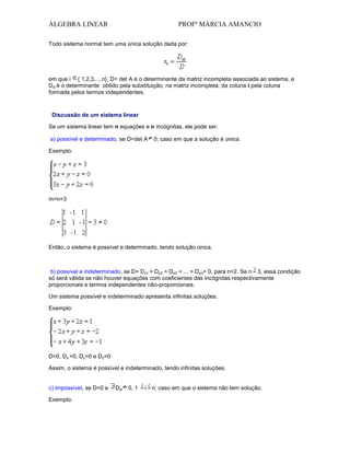 ÁLGEBRA LINEAR

PROFª MÁRCIA AMANCIO

Todo sistema normal tem uma única solução dada por:

em que i { 1,2,3,...,n}, D= det A é o determinante da matriz incompleta associada ao sistema, e
Dxi é o determinante obtido pela substituição, na matriz incompleta, da coluna i pela coluna
formada pelos termos independentes.

Discussão de um sistema linear
Se um sistema linear tem n equações e n incógnitas, ele pode ser:
a) possível e determinado, se D=det A

0; caso em que a solução é única.

Exemplo:

m=n=3

Então, o sistema é possível e determinado, tendo solução única.

b) possível e indeterminado, se D= Dx1 = Dx2 = Dx3 = ... = Dxn= 0, para n=2. Se n 3, essa condição
só será válida se não houver equações com coeficientes das incógnitas respectivamente
proporcionais e termos independentes não-proporcionais.
Um sistema possível e indeterminado apresenta infinitas soluções.
Exemplo:

D=0, Dx =0, Dy=0 e Dz=0
Assim, o sistema é possível e indeterminado, tendo infinitas soluções.

c) impossível, se D=0 e
Exemplo:

Dxi

0, 1

i n; caso em que o sistema não tem solução.

 