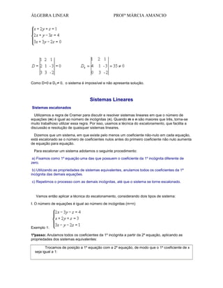 ÁLGEBRA LINEAR

Como D=0 e Dx

PROFª MÁRCIA AMANCIO

0, o sistema é impossível e não apresenta solução.

Sistemas Lineares
Sistemas escalonados
Utilizamos a regra de Cramer para discutir e resolver sistemas lineares em que o número de
equações (m) é igual ao número de incógnitas (n). Quando m e n são maiores que três, torna-se
muito trabalhoso utilizar essa regra. Por isso, usamos a técnica do escalonamento, que facilita a
discussão e resolução de quaisquer sistemas lineares.
Dizemos que um sistema, em que existe pelo menos um coeficiente não-nulo em cada equação,
está escalonado se o número de coeficientes nulos antes do primeiro coeficiente não nulo aumenta
de equação para equação.
Para escalonar um sistema adotamos o seguinte procedimento:
a) Fixamos como 1º equação uma das que possuem o coeficiente da 1º incógnita diferente de
zero.
b) Utilizando as propriedades de sistemas equivalentes, anulamos todos os coeficientes da 1ª
incógnita das demais equações.
c) Repetimos o processo com as demais incógnitas, até que o sistema se torne escalonado.

Vamos então aplicar a técnica do escalonamento, considerando dois tipos de sistema:
I. O número de equações é igual ao número de incógnitas (m=n)

Exemplo 1:
1ºpasso: Anulamos todos os coeficientes da 1º incógnita a partir da 2º equação, aplicando as
propriedades dos sistemas equivalentes:
Trocamos de posição a 1º equação com a 2º equação, de modo que o 1º coeficiente de x
seja igual a 1:

 