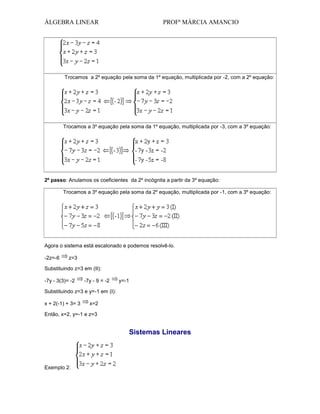 ÁLGEBRA LINEAR

PROFª MÁRCIA AMANCIO

Trocamos a 2º equação pela soma da 1º equação, multiplicada por -2, com a 2º equação:

Trocamos a 3º equação pela soma da 1º equação, multiplicada por -3, com a 3º equação:

2º passo: Anulamos os coeficientes da 2º incógnita a partir da 3º equação:
Trocamos a 3º equação pela soma da 2º equação, multiplicada por -1, com a 3º equação:

Agora o sistema está escalonado e podemos resolvê-lo.
-2z=-6

z=3

Substituindo z=3 em (II):
-7y - 3(3)= -2

-7y - 9 = -2

y=-1

Substituindo z=3 e y=-1 em (I):
x + 2(-1) + 3= 3

x=2

Então, x=2, y=-1 e z=3

Sistemas Lineares

Exemplo 2:

 