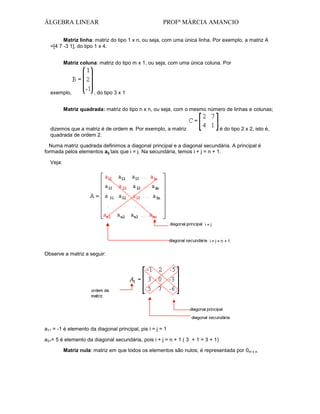 ÁLGEBRA LINEAR

PROFª MÁRCIA AMANCIO

Matriz linha: matriz do tipo 1 x n, ou seja, com uma única linha. Por exemplo, a matriz A
=[4 7 -3 1], do tipo 1 x 4.
Matriz coluna: matriz do tipo m x 1, ou seja, com uma única coluna. Por

exemplo,

, do tipo 3 x 1

Matriz quadrada: matriz do tipo n x n, ou seja, com o mesmo número de linhas e colunas;

dizemos que a matriz é de ordem n. Por exemplo, a matriz
quadrada de ordem 2.

é do tipo 2 x 2, isto é,

Numa matriz quadrada definimos a diagonal principal e a diagonal secundária. A principal é
formada pelos elementos aij tais que i = j. Na secundária, temos i + j = n + 1.
Veja:

Observe a matriz a seguir:

a11 = -1 é elemento da diagonal principal, pis i = j = 1
a31= 5 é elemento da diagonal secundária, pois i + j = n + 1 ( 3 + 1 = 3 + 1)
Matriz nula: matriz em que todos os elementos são nulos; é representada por 0m x n.

 