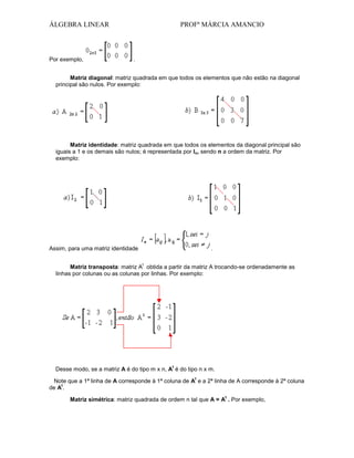 ÁLGEBRA LINEAR

Por exemplo,

PROFª MÁRCIA AMANCIO

.

Matriz diagonal: matriz quadrada em que todos os elementos que não estão na diagonal
principal são nulos. Por exemplo:

Matriz identidade: matriz quadrada em que todos os elementos da diagonal principal são
iguais a 1 e os demais são nulos; é representada por In, sendo n a ordem da matriz. Por
exemplo:

Assim, para uma matriz identidade

.
t

Matriz transposta: matriz A obtida a partir da matriz A trocando-se ordenadamente as
linhas por colunas ou as colunas por linhas. Por exemplo:

t

Desse modo, se a matriz A é do tipo m x n, A é do tipo n x m.
t

Note que a 1ª linha de A corresponde à 1ª coluna de A e a 2ª linha de A corresponde à 2ª coluna
t
de A .
t

Matriz simétrica: matriz quadrada de ordem n tal que A = A . Por exemplo,

 