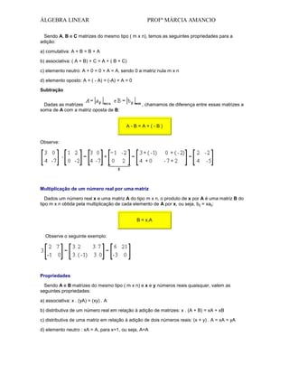 ÁLGEBRA LINEAR

PROFª MÁRCIA AMANCIO

Sendo A, B e C matrizes do mesmo tipo ( m x n), temos as seguintes propriedades para a
adição:
a) comutativa: A + B = B + A
b) associativa: ( A + B) + C = A + ( B + C)
c) elemento neutro: A + 0 = 0 + A = A, sendo 0 a matriz nula m x n
d) elemento oposto: A + ( - A) = (-A) + A = 0
Subtração
Dadas as matrizes
soma de A com a matriz oposta de B:

, chamamos de diferença entre essas matrizes a

A-B=A+(-B)
Observe:

Multiplicação de um número real por uma matriz
Dados um número real x e uma matriz A do tipo m x n, o produto de x por A é uma matriz B do
tipo m x n obtida pela multiplicação de cada elemento de A por x, ou seja, bij = xaij:
B = x.A
Observe o seguinte exemplo:

Propriedades
Sendo A e B matrizes do mesmo tipo ( m x n) e x e y números reais quaisquer, valem as
seguintes propriedades:
a) associativa: x . (yA) = (xy) . A
b) distributiva de um número real em relação à adição de matrizes: x . (A + B) = xA + xB
c) distributiva de uma matriz em relação à adição de dois números reais: (x + y) . A = xA = yA
d) elemento neutro : xA = A, para x=1, ou seja, A=A

 