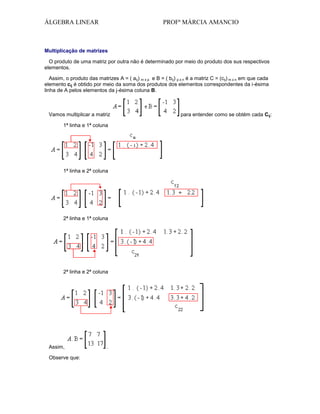 ÁLGEBRA LINEAR

PROFª MÁRCIA AMANCIO

Multiplicação de matrizes
O produto de uma matriz por outra não é determinado por meio do produto dos sus respectivos
elementos.
Assim, o produto das matrizes A = ( aij) m x p e B = ( bij) p x n é a matriz C = (cij) m x n em que cada
elemento cij é obtido por meio da soma dos produtos dos elementos correspondentes da i-ésima
linha de A pelos elementos da j-ésima coluna B.

Vamos multiplicar a matriz
1ª linha e 1ª coluna

1ª linha e 2ª coluna

2ª linha e 1ª coluna

2ª linha e 2ª coluna

Assim,
Observe que:

.

para entender como se obtém cada Cij:

 